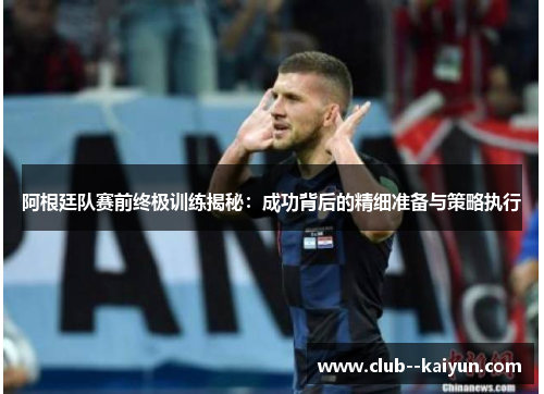 阿根廷队赛前终极训练揭秘：成功背后的精细准备与策略执行