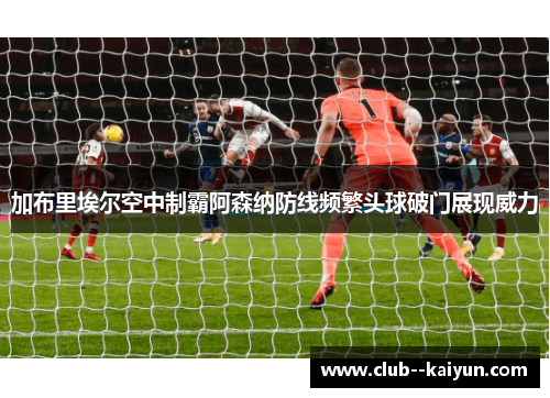 加布里埃尔空中制霸阿森纳防线频繁头球破门展现威力