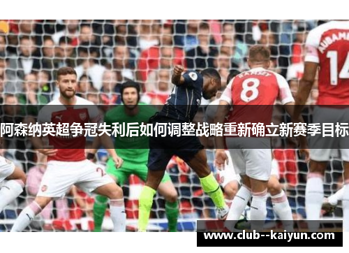 阿森纳英超争冠失利后如何调整战略重新确立新赛季目标